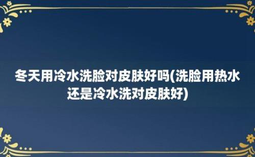 冬天用冷水洗脸对皮肤好吗(洗脸用热水还是冷水洗对皮肤好)