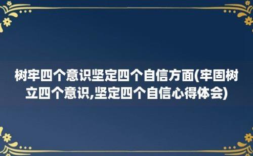 树牢四个意识坚定四个自信方面(牢固树立四个意识,坚定四个自信心得体会)