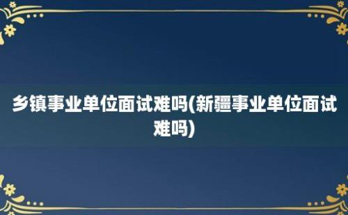 乡镇事业单位面试难吗(新疆事业单位面试难吗)