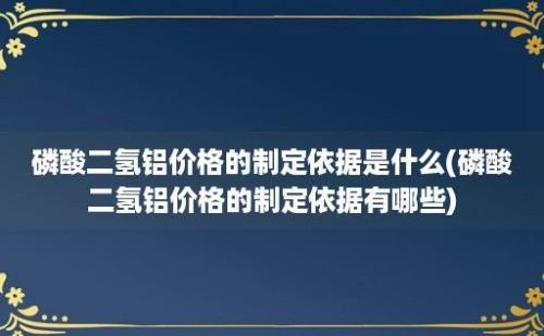 磷酸二氢铝价格的制定依据是什么(磷酸二氢铝价格的制定依据有哪些)