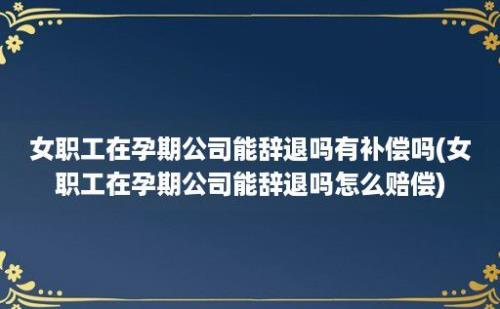 女职工在孕期公司能辞退吗有补偿吗(女职工在孕期公司能辞退吗怎么赔偿)