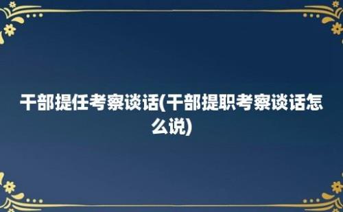 干部提任考察谈话(干部提职考察谈话怎么说)