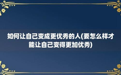 如何让自己变成更优秀的人(要怎么样才能让自己变得更加优秀)