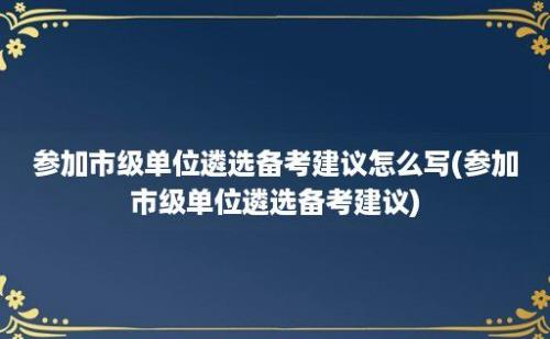 参加市级单位遴选备考建议怎么写(参加市级单位遴选备考建议)