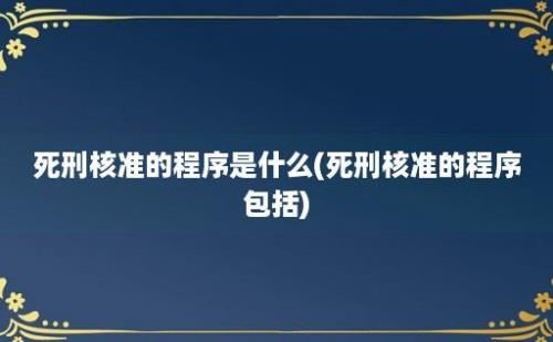 死刑核准的程序是什么(死刑核准的程序包括)