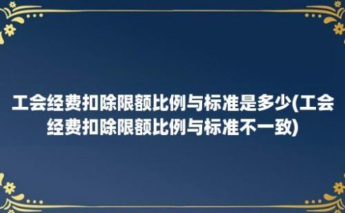 工会经费扣除限额比例与标准是多少(工会经费扣除限额比例与标准不一致)