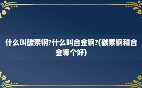 什么叫碳素钢?什么叫合金钢?(碳素钢和合金哪个好)