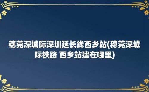 穗莞深城际深圳延长线西乡站(穗莞深城际铁路 西乡站建在哪里)