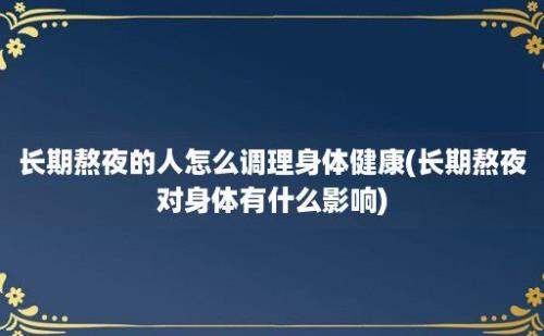 长期熬夜的人怎么调理身体健康(长期熬夜对身体有什么影响)