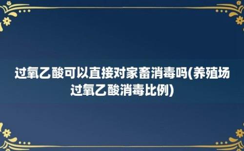 过氧乙酸可以直接对家畜消毒吗(养殖场过氧乙酸消毒比例)