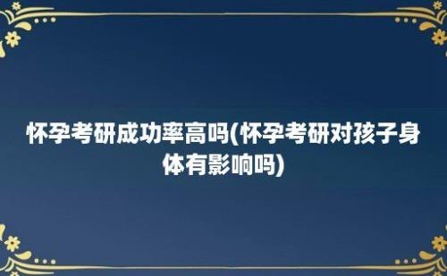 怀孕考研成功率高吗(怀孕考研对孩子身体有影响吗)