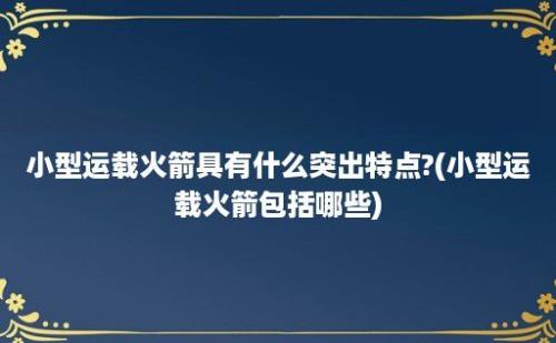 小型运载火箭具有什么突出特点?(小型运载火箭包括哪些)