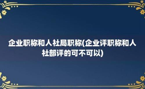 企业职称和人社局职称(企业评职称和人社部评的可不可以)