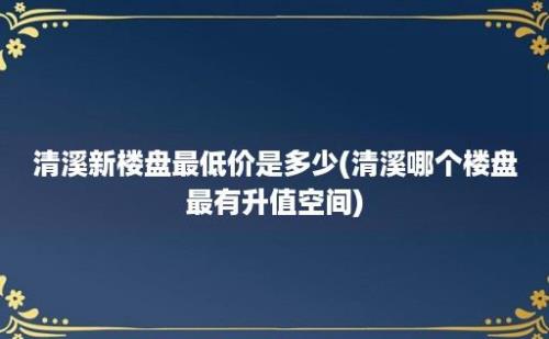 清溪新楼盘最低价是多少(清溪哪个楼盘最有升值空间)