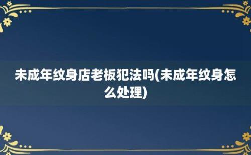 未成年纹身店老板犯法吗(未成年纹身怎么处理)