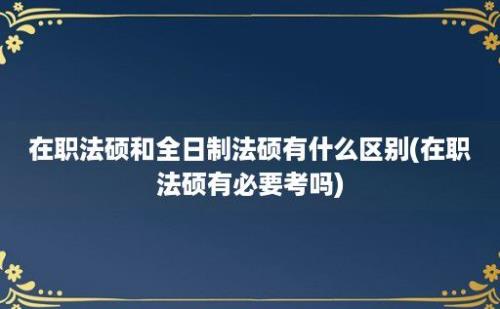 在职法硕和全日制法硕有什么区别(在职法硕有必要考吗)