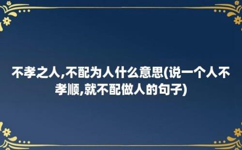 不孝之人,不配为人什么意思(说一个人不孝顺,就不配做人的句子)