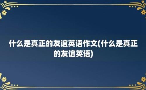 什么是真正的友谊英语作文(什么是真正的友谊英语)