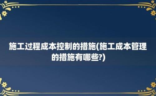 施工过程成本控制的措施(施工成本管理的措施有哪些?)