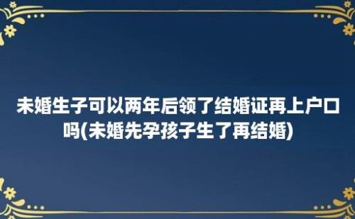 未婚生子可以两年后领了结婚证再上户口吗(未婚先孕孩子生了再结婚)