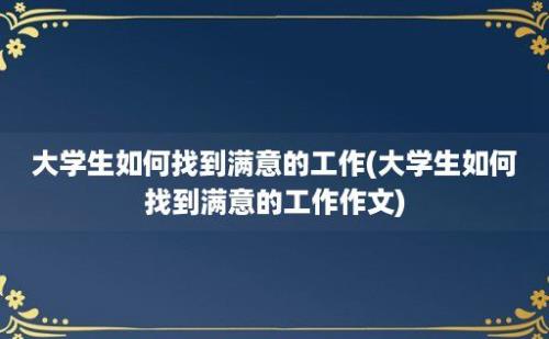 大学生如何找到满意的工作(大学生如何找到满意的工作作文)