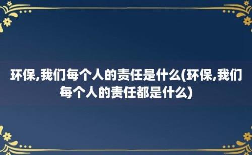 环保,我们每个人的责任是什么(环保,我们每个人的责任都是什么)