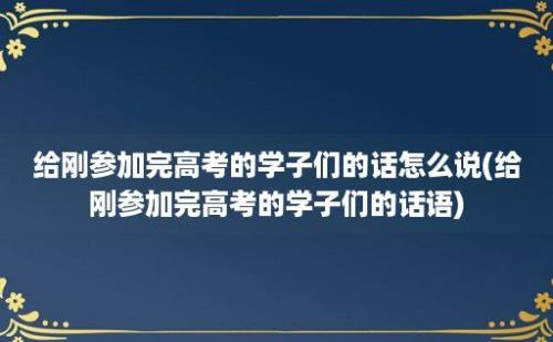 给刚参加完高考的学子们的话怎么说(给刚参加完高考的学子们的话语)