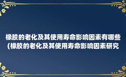 橡胶的老化及其使用寿命影响因素有哪些(橡胶的老化及其使用寿命影响因素研究)