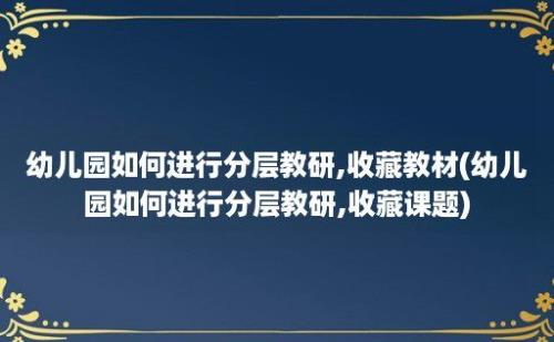 幼儿园如何进行分层教研,收藏教材(幼儿园如何进行分层教研,收藏课题)