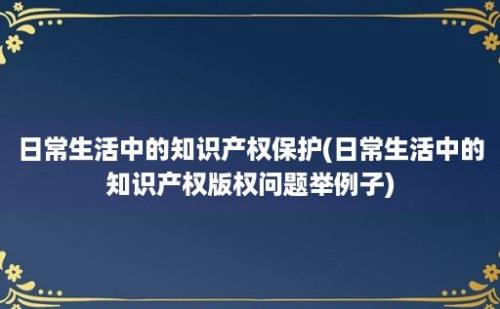 日常生活中的知识产权保护(日常生活中的知识产权版权问题举例子)