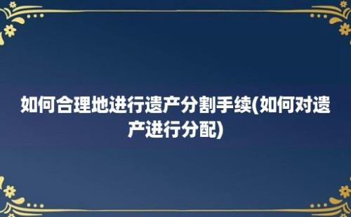 如何合理地进行遗产分割手续(如何对遗产进行分配)