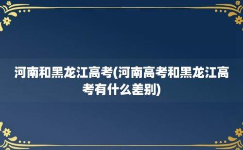 河南和黑龙江高考(河南高考和黑龙江高考有什么差别)