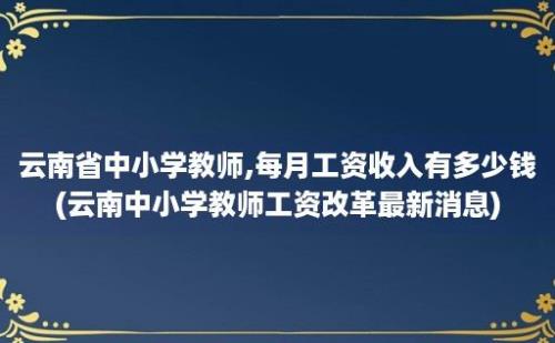 云南省中小学教师,每月工资收入有多少钱(云南中小学教师工资改革最新消息)