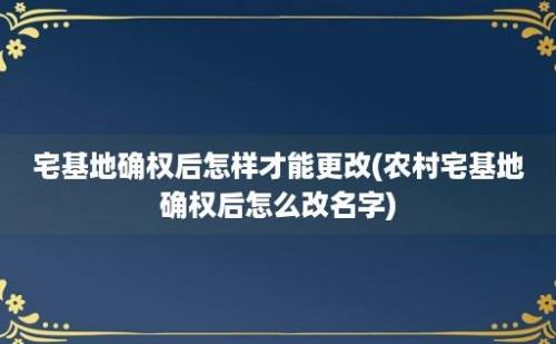 宅基地确权后怎样才能更改(农村宅基地确权后怎么改名字)