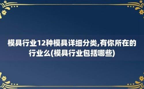 模具行业12种模具详细分类,有你所在的行业么(模具行业包括哪些)