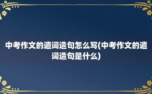 中考作文的遣词造句怎么写(中考作文的遣词造句是什么)