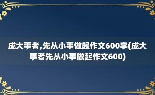 成大事者,先从小事做起作文600字(成大事者先从小事做起作文600)