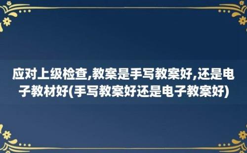 应对上级检查,教案是手写教案好,还是电子教材好(手写教案好还是电子教案好)