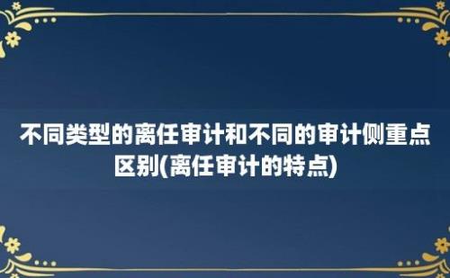 不同类型的离任审计和不同的审计侧重点区别(离任审计的特点)