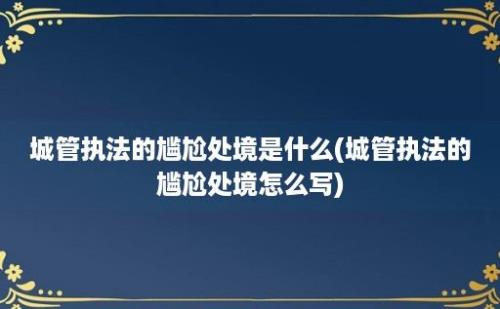 城管执法的尴尬处境是什么(城管执法的尴尬处境怎么写)