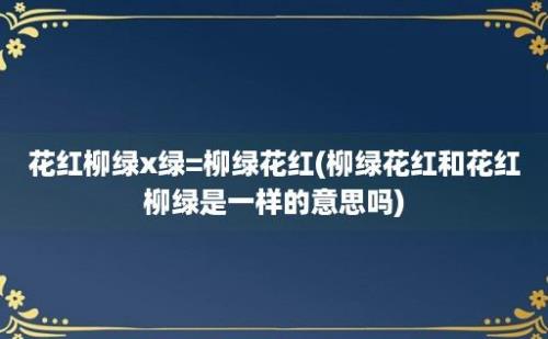 花红柳绿x绿=柳绿花红(柳绿花红和花红柳绿是一样的意思吗)