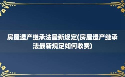 房屋遗产继承法最新规定(房屋遗产继承法最新规定如何收费)