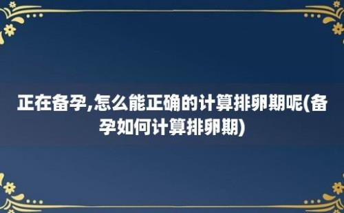 正在备孕,怎么能正确的计算排卵期呢(备孕如何计算排卵期)