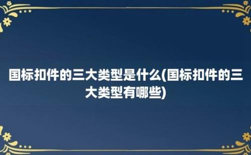 国标扣件的三大类型是什么(国标扣件的三大类型有哪些)