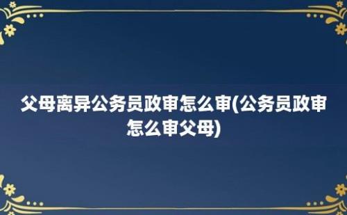 父母离异公务员政审怎么审(公务员政审怎么审父母)