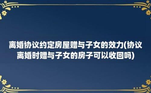 离婚协议约定房屋赠与子女的效力(协议离婚时赠与子女的房子可以收回吗)