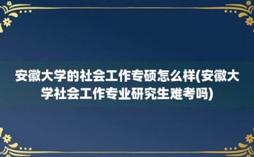 安徽大学的社会工作专硕怎么样(安徽大学社会工作专业研究生难考吗)