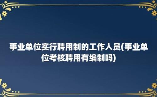 事业单位实行聘用制的工作人员(事业单位考核聘用有编制吗)