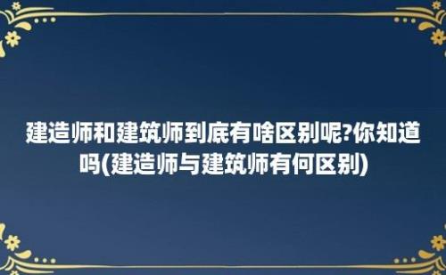 建造师和建筑师到底有啥区别呢?你知道吗(建造师与建筑师有何区别)