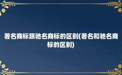 著名商标跟驰名商标的区别(著名和驰名商标的区别)